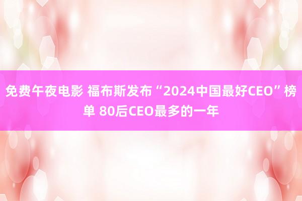 免费午夜电影 福布斯发布“2024中国最好CEO”榜单 80后CEO最多的一年