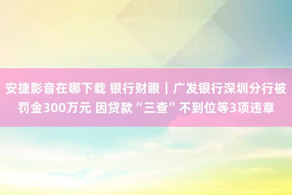 安捷影音在哪下载 银行财眼｜广发银行深圳分行被罚金300万元 因贷款“三查”不到位等3项违章