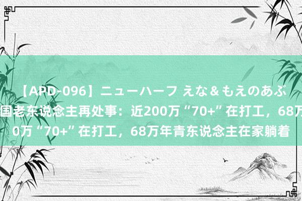 【APD-096】ニューハーフ えな＆もえのあぶない課外授業 上半年韩国老东说念主再处事：近200万“70+”在打工，68万年青东说念主在家躺着