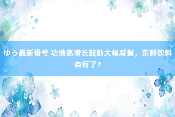 ゆう最新番号 功绩高增长鼓励大幅减握，东鹏饮料奈何了？