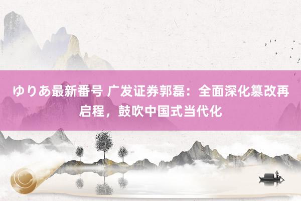 ゆりあ最新番号 广发证券郭磊：全面深化篡改再启程，鼓吹中国式当代化