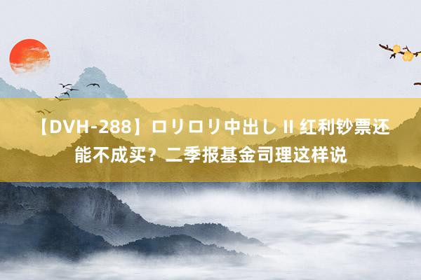 【DVH-288】ロリロリ中出し II 红利钞票还能不成买？二季报基金司理这样说