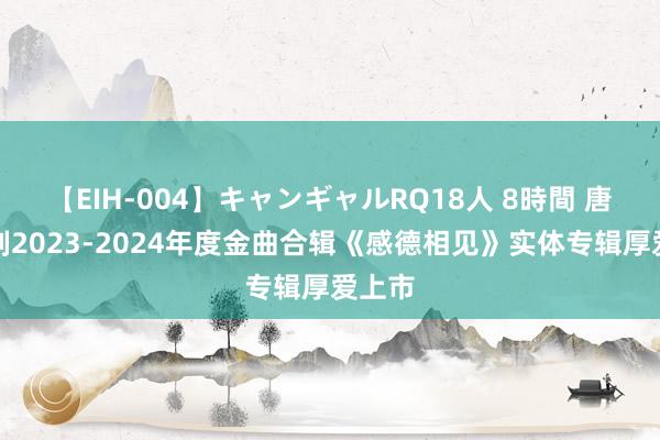 【EIH-004】キャンギャルRQ18人 8時間 唐音时刻2023-2024年度金曲合辑《感德相见》实体专辑厚爱上市