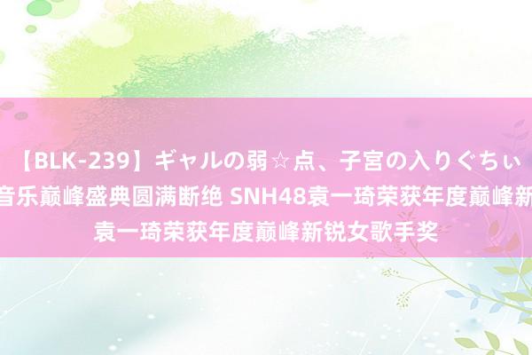 【BLK-239】ギャルの弱☆点、子宮の入りぐちぃ EMIRI QQ音乐巅峰盛典圆满断绝 SNH48袁一琦荣获年度巅峰新锐女歌手奖