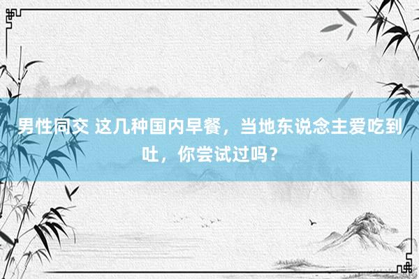 男性同交 这几种国内早餐，当地东说念主爱吃到吐，你尝试过吗？