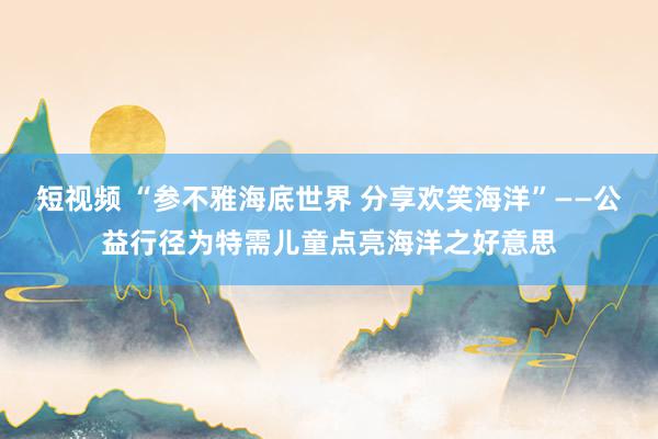 短视频 “参不雅海底世界 分享欢笑海洋”——公益行径为特需儿童点亮海洋之好意思