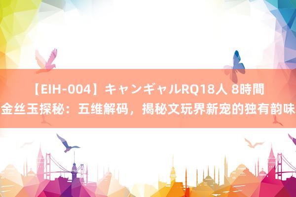 【EIH-004】キャンギャルRQ18人 8時間 金丝玉探秘：五维解码，揭秘文玩界新宠的独有韵味