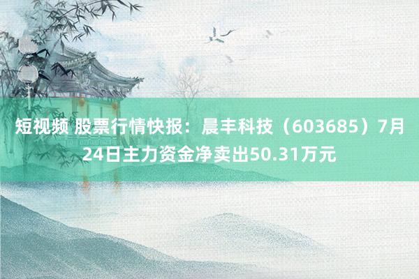 短视频 股票行情快报：晨丰科技（603685）7月24日主力资金净卖出50.31万元