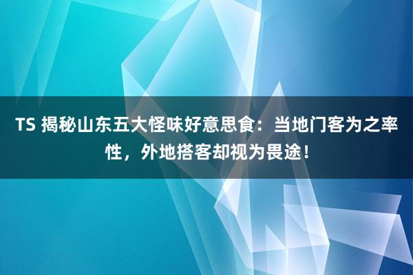 TS 揭秘山东五大怪味好意思食：当地门客为之率性，外地搭客却视为畏途！