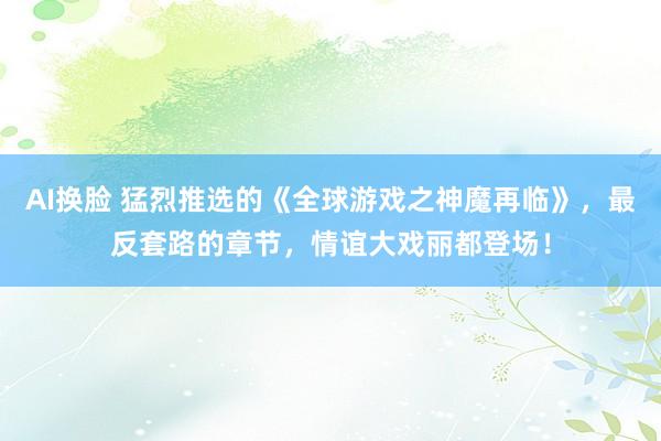 AI换脸 猛烈推选的《全球游戏之神魔再临》，最反套路的章节，情谊大戏丽都登场！