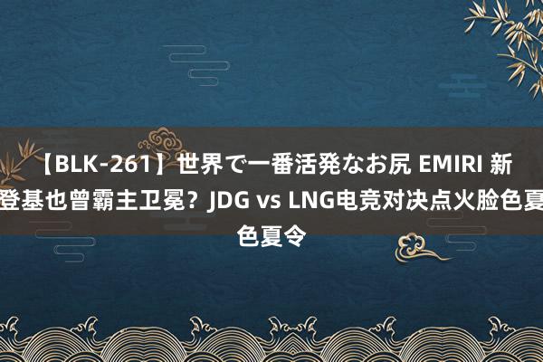 【BLK-261】世界で一番活発なお尻 EMIRI 新王登基也曾霸主卫冕？JDG vs LNG电竞对决点火脸色夏令