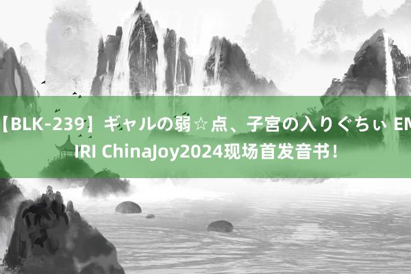 【BLK-239】ギャルの弱☆点、子宮の入りぐちぃ EMIRI ChinaJoy2024现场首发音书！