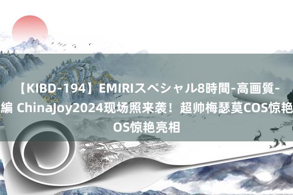 【KIBD-194】EMIRIスペシャル8時間-高画質-特別編 ChinaJoy2024现场照来袭！超帅梅瑟莫COS惊艳亮相