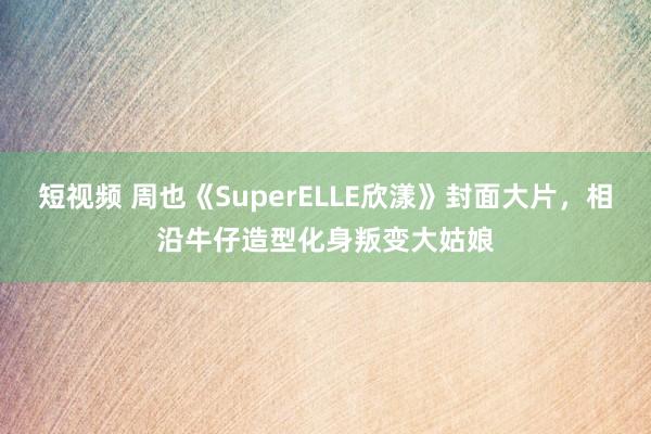 短视频 周也《SuperELLE欣漾》封面大片，相沿牛仔造型化身叛变大姑娘