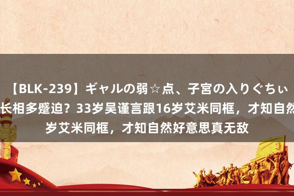 【BLK-239】ギャルの弱☆点、子宮の入りぐちぃ EMIRI 女演员长相多蹙迫？33岁吴谨言跟16岁艾米同框，才知自然好意思真无敌