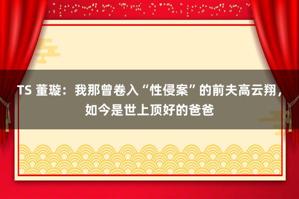 TS 董璇：我那曾卷入“性侵案”的前夫高云翔，如今是世上顶好的爸爸