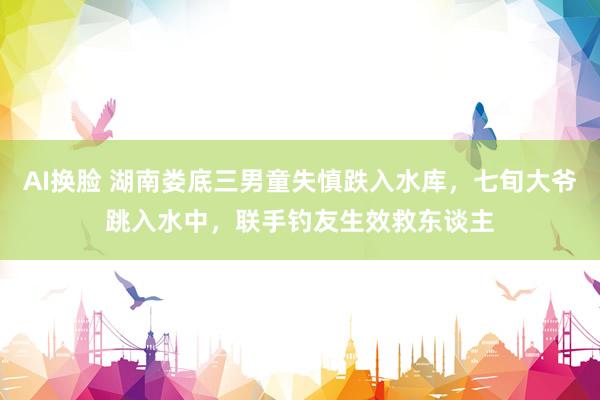 AI换脸 湖南娄底三男童失慎跌入水库，七旬大爷跳入水中，联手钓友生效救东谈主