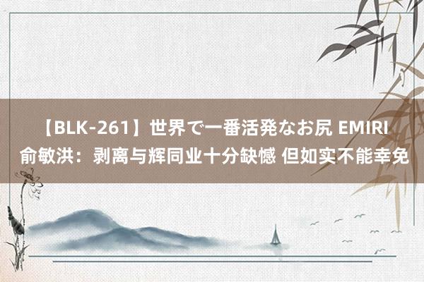 【BLK-261】世界で一番活発なお尻 EMIRI 俞敏洪：剥离与辉同业十分缺憾 但如实不能幸免