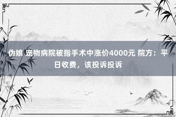 伪娘 宠物病院被指手术中涨价4000元 院方：平日收费，该投诉投诉