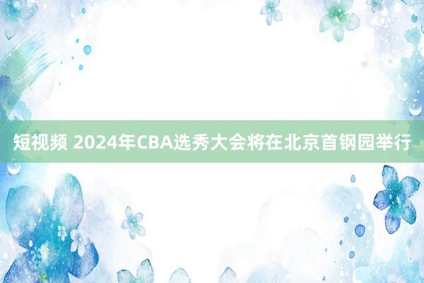 短视频 2024年CBA选秀大会将在北京首钢园举行