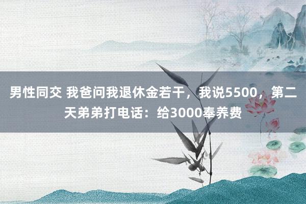 男性同交 我爸问我退休金若干，我说5500，第二天弟弟打电话：给3000奉养费