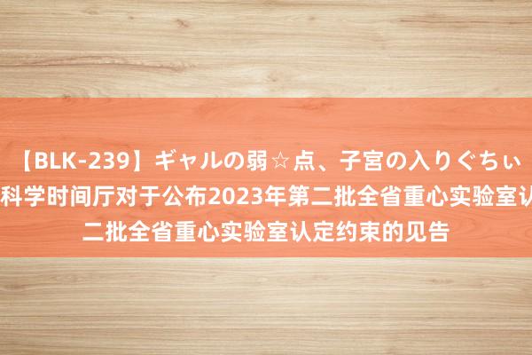 【BLK-239】ギャルの弱☆点、子宮の入りぐちぃ EMIRI 浙江省科学时间厅对于公布2023年第二批全省重心实验室认定约束的见告