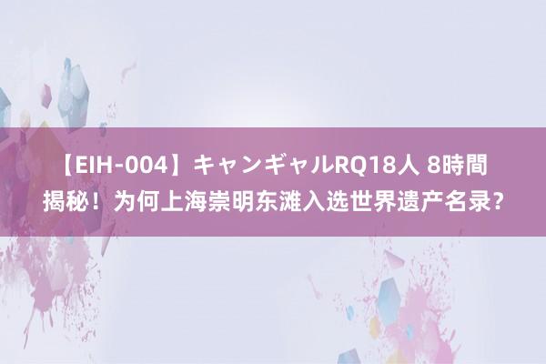 【EIH-004】キャンギャルRQ18人 8時間 揭秘！为何上海崇明东滩入选世界遗产名录？