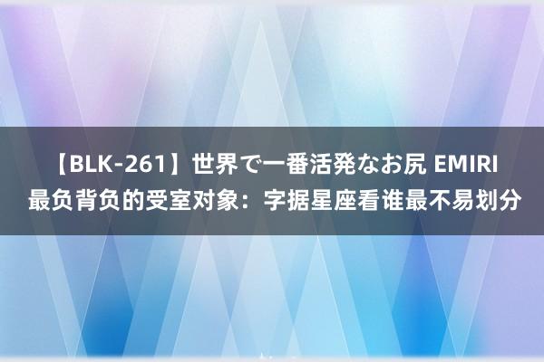 【BLK-261】世界で一番活発なお尻 EMIRI 最负背负的受室对象：字据星座看谁最不易划分