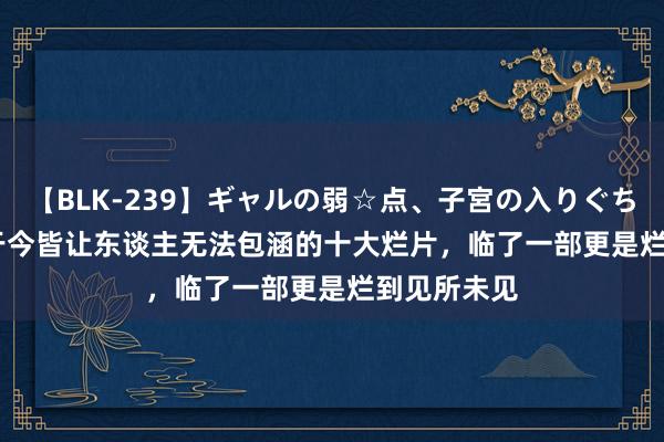 【BLK-239】ギャルの弱☆点、子宮の入りぐちぃ EMIRI 于今皆让东谈主无法包涵的十大烂片，临了一部更是烂到见所未见