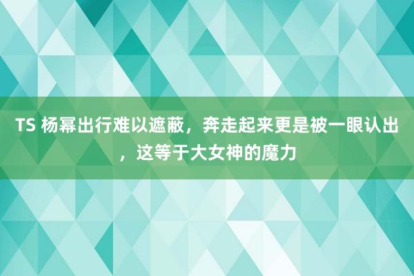 TS 杨幂出行难以遮蔽，奔走起来更是被一眼认出，这等于大女神的魔力