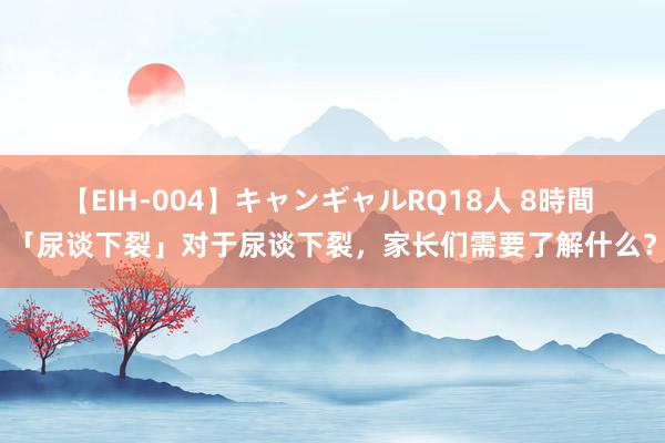 【EIH-004】キャンギャルRQ18人 8時間 「尿谈下裂」对于尿谈下裂，家长们需要了解什么？