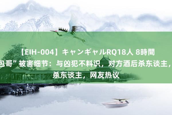 【EIH-004】キャンギャルRQ18人 8時間 网红“夹包哥”被害细节：与凶犯不料识，对方酒后杀东谈主，网友热议