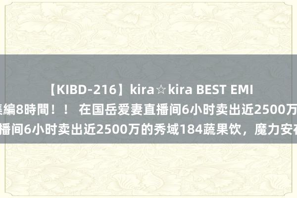 【KIBD-216】kira☆kira BEST EMIRI-中出し性交20発超え-総集編8時間！！ 在国岳爱妻直播间6小时卖出近2500万的秀域184蔬果饮，魔力安在？