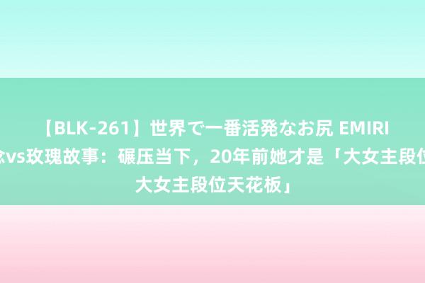 【BLK-261】世界で一番活発なお尻 EMIRI 长相念念vs玫瑰故事：碾压当下，20年前她才是「大女主段位天花板」