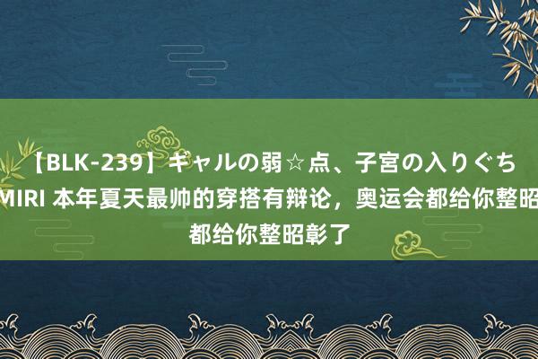 【BLK-239】ギャルの弱☆点、子宮の入りぐちぃ EMIRI 本年夏天最帅的穿搭有辩论，奥运会都给你整昭彰了