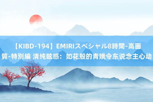 【KIBD-194】EMIRIスペシャル8時間-高画質-特別編 清纯眩惑：如花般的青娥令东说念主心动