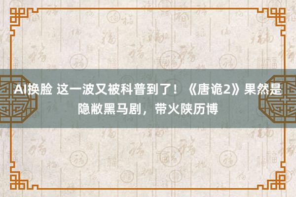 AI换脸 这一波又被科普到了！《唐诡2》果然是隐敝黑马剧，带火陕历博