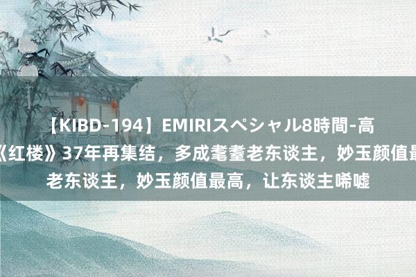 【KIBD-194】EMIRIスペシャル8時間-高画質-特別編 87版《红楼》37年再集结，多成耄耋老东谈主，妙玉颜值最高，让东谈主唏嘘