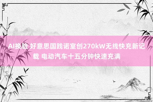 AI换脸 好意思国践诺室创270kW无线快充新记载 电动汽车十五分钟快速充满