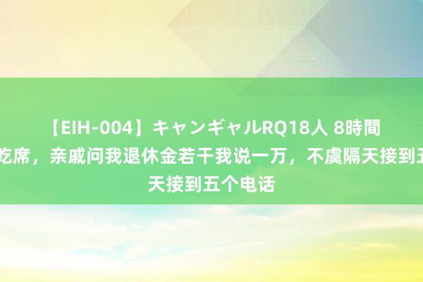 【EIH-004】キャンギャルRQ18人 8時間 回故土吃席，亲戚问我退休金若干我说一万，不虞隔天接到五个电话