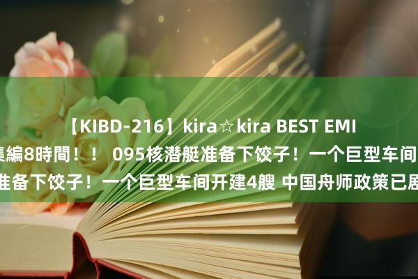 【KIBD-216】kira☆kira BEST EMIRI-中出し性交20発超え-総集編8時間！！ 095核潜艇准备下饺子！一个巨型车间开建4艘 中国舟师政策已剧变