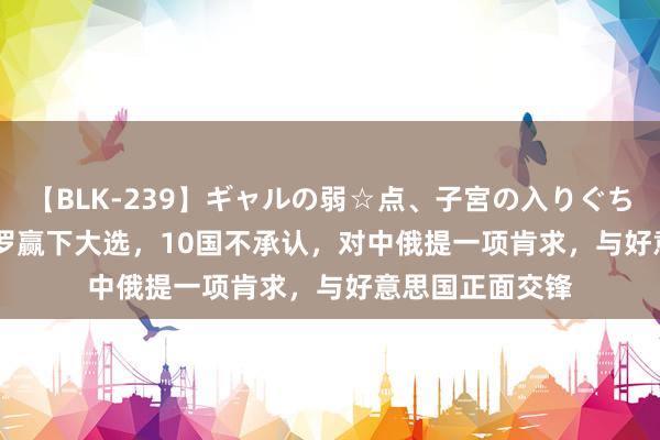 【BLK-239】ギャルの弱☆点、子宮の入りぐちぃ EMIRI 马杜罗赢下大选，10国不承认，对中俄提一项肯求，与好意思国正面交锋