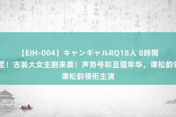 【EIH-004】キャンギャルRQ18人 8時間 首播将至！古装大女主剧来袭！声势号称豆蔻年华，谭松韵领衔主演