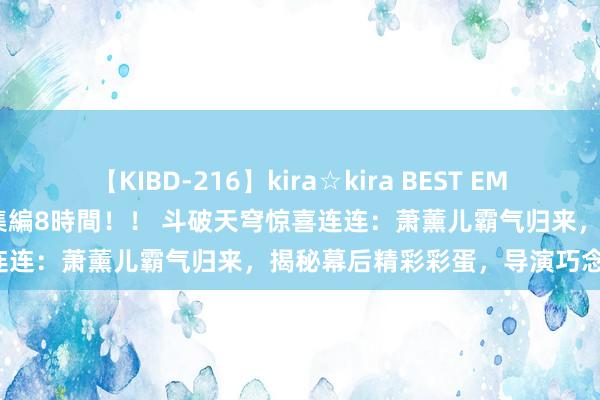 【KIBD-216】kira☆kira BEST EMIRI-中出し性交20発超え-総集編8時間！！ 斗破天穹惊喜连连：萧薰儿霸气归来，揭秘幕后精彩彩蛋，导演巧念念满满！