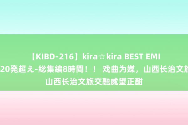 【KIBD-216】kira☆kira BEST EMIRI-中出し性交20発超え-総集編8時間！！ 戏曲为媒，山西长治文旅交融威望正酣