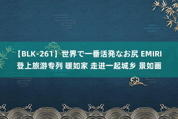 【BLK-261】世界で一番活発なお尻 EMIRI 登上旅游专列 暖如家 走进一起城乡 景如画