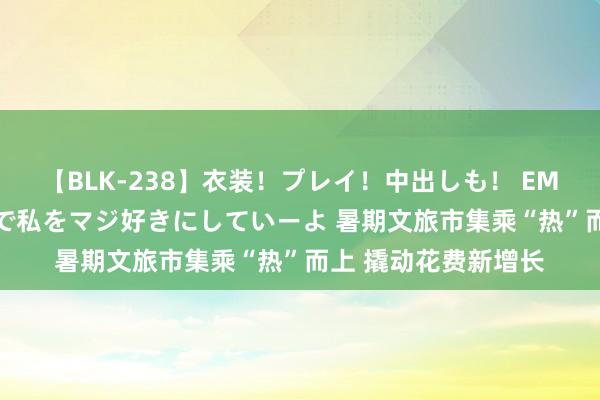 【BLK-238】衣装！プレイ！中出しも！ EMIRIのつぶやき指令で私をマジ好きにしていーよ 暑期文旅市集乘“热”而上 撬动花费新增长