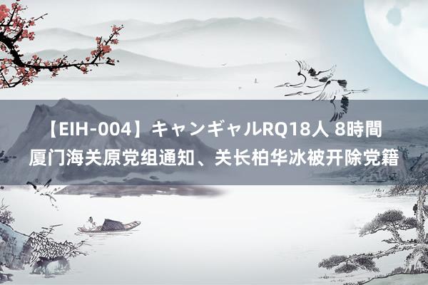 【EIH-004】キャンギャルRQ18人 8時間 厦门海关原党组通知、关长柏华冰被开除党籍