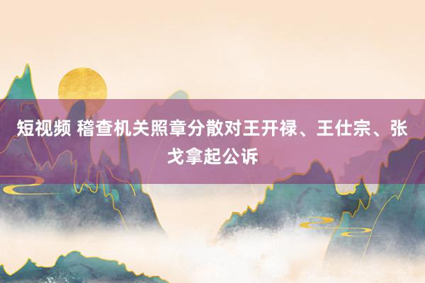 短视频 稽查机关照章分散对王开禄、王仕宗、张戈拿起公诉