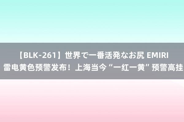 【BLK-261】世界で一番活発なお尻 EMIRI 雷电黄色预警发布！上海当今“一红一黄”预警高挂